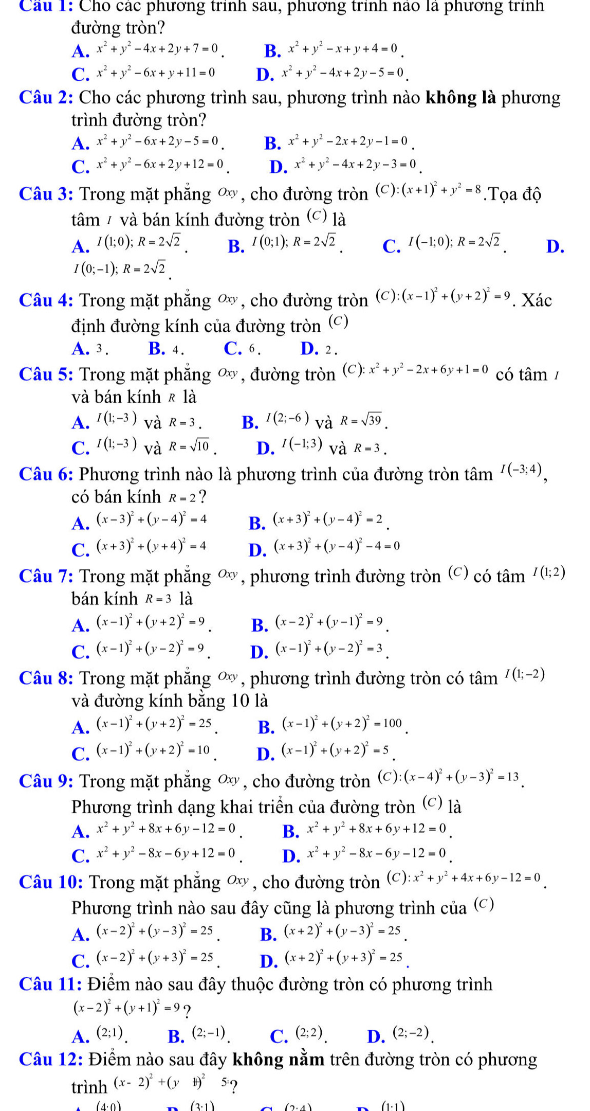 Cau 1: Cho các phương trình sau, phương trình nao là phương trình
đường tròn?
A. x^2+y^2-4x+2y+7=0 B. x^2+y^2-x+y+4=0
C. x^2+y^2-6x+y+11=0 D. x^2+y^2-4x+2y-5=0
Câu 2: Cho các phương trình sau, phương trình nào không là phương
trình đường tròn?
A. x^2+y^2-6x+2y-5=0 B. x^2+y^2-2x+2y-1=0
C. x^2+y^2-6x+2y+12=0 D. x^2+y^2-4x+2y-3=0
Câu 3: Trong mặt phẳng ơ, cho đường tròn (C) (x+1)^2+y^2=8.Tọa độ
tâm / và bán kính đường tròn (c) là
A. I(1;0);R=2sqrt(2). B. I(0;1);R=2sqrt(2). C. I(-1;0);R=2sqrt(2). D.
I(0;-1);R=2sqrt(2).
Câu 4: Trong mặt phăng ∞ , cho đường tròn (C) (x-1)^2+(y+2)^2=9. Xác
định đường kính của đường tròn (c)
A. 3 . B. 4. C. 6. D. 2 .
Câu 5: Trong mặt phăng ∞ , đường tròn (c ) x^2+y^2-2x+6y+1=0 có tâm /
và bán kính R|a
A. I(1;-3) và R=3. B. I(2;-6) và R=sqrt(39).
C. I(1;-3) và R=sqrt(10). D. I(-1;3) và R=3.
Câu 6: Phương trình nào là phương trình của đường tròn tâm I(-3;4),
có bán kính R=2 ?
A. (x-3)^2+(y-4)^2=4 B. (x+3)^2+(y-4)^2=2
C. (x+3)^2+(y+4)^2=4 D. (x+3)^2+(y-4)^2-4=0
Câu 7: Trong mặt phẳng ơ, phương trình đường tròn (c) có tan^(I(1;2))
bán kính R=3 là
A. (x-1)^2+(y+2)^2=9_ . B. (x-2)^2+(y-1)^2=9_ 
C. (x-1)^2+(y-2)^2=9 D. (x-1)^2+(y-2)^2=3_ 
Câu 8: Trong mặt phẳng ơ, phương trình đường tròn có that I(1;-2)
và đường kính bằng 10 là
A. (x-1)^2+(y+2)^2=25 B. (x-1)^2+(y+2)^2=100
C. (x-1)^2+(y+2)^2=10 D. (x-1)^2+(y+2)^2=5_ 
Câu 9: Trong mặt phẳng ơý, cho đường tròn (C) (x-4)^2+(y-3)^2=13
Phương trình dạng khai triển của đường tròn (c) là
A. x^2+y^2+8x+6y-12=0 B. x^2+y^2+8x+6y+12=0_.
C. x^2+y^2-8x-6y+12=0 D. x^2+y^2-8x-6y-12=0
Câu 10: Trong mặt phẳng ơx , cho đường tròn (C) :x^2+y^2+4x+6y-12=0
Phương trình nào sau đây cũng là phương trình ở beginpmatrix 2 1endpmatrix (C)
A. (x-2)^2+(y-3)^2=25 B. (x+2)^2+(y-3)^2=25_ .
C. (x-2)^2+(y+3)^2=25 D. (x+2)^2+(y+3)^2=25
Câu 11: Điểm nào sau đây thuộc đường tròn có phương trình
(x-2)^2+(y+1)^2=9 ?
A. (2;1). B. (2;-1). C. (2;2). D. (2;-2).
Câu 12: Điểm nào sau đây không nằm trên đường tròn có phương
trình (x-2)^2+(y+)^25= 2
(4: 0 ) (3· 1) (1· 1)