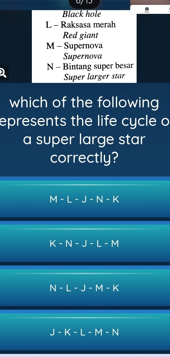 Black hole
L - Raksasa merah
Red giant
M - Supernova
Supernova
N - Bintang super besar
D
Super larger star
which of the following
epresents the life cycle o
a super large star
correctly?
M-L-J-N-K
K-N-J-L-M
N-L-J-M-K
J-K-L-M-N