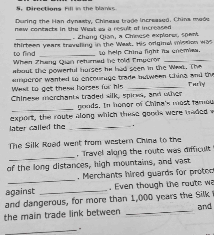 Directions Fill in the blanks. 
During the Han dynasty, Chinese trade increased. China made 
new contacts in the West as a result of increased 
_. Zhang Qian, a Chinese explorer, spent 
thirteen years travelling in the West. His original mission was 
to find _to help China fight its enemies. 
When Zhang Qian returned he told Emperor_ 
about the powerful horses he had seen in the West. The 
emperor wanted to encourage trade between China and the 
West to get these horses for his _Early 
Chinese merchants traded silk, spices, and other 
_ 
goods. In honor of China’s most famou 
export, the route along which these goods were traded w 
later called the_ 
. 
The Silk Road went from western China to the 
_ 
. Travel along the route was difficult 
of the long distances, high mountains, and vast 
_ 
. Merchants hired guards for protec 
against _. Even though the route wa 
and dangerous, for more than 1,000 years the Silk 
and 
the main trade link between_ 
_.