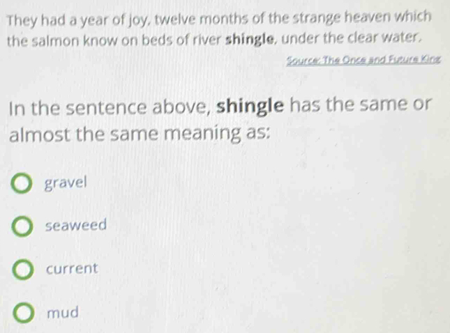 They had a year of joy, twelve months of the strange heaven which
the salmon know on beds of river shingle, under the clear water.
Source: The Once and Future King
In the sentence above, shingle has the same or
almost the same meaning as:
gravel
seaweed
current
mud