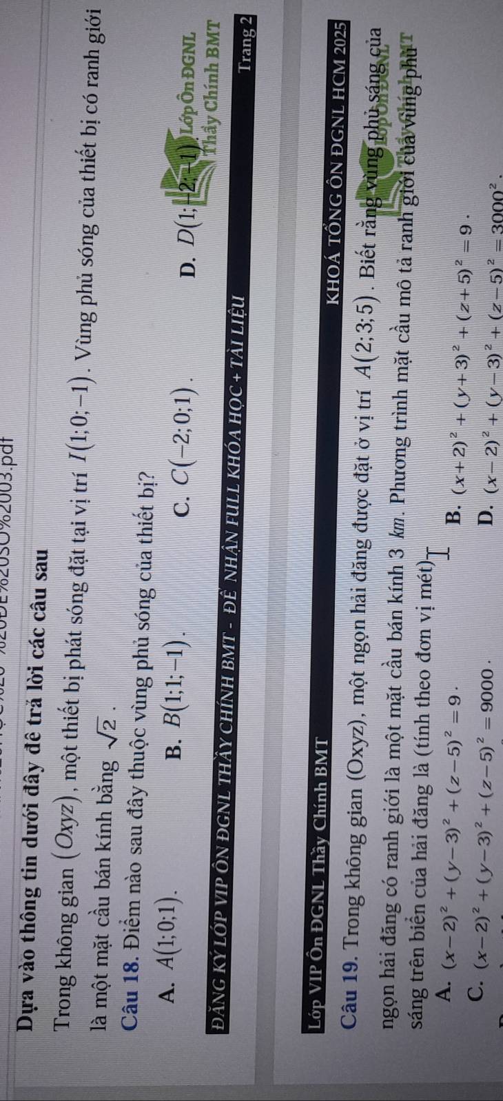 0%20sO%2003.pat
Dựa vào thông tin dưới đây đê trả lời các câu sau
Trong không gian (Oxyz), một thiết bị phát sóng đặt tại vị trí I(1;0;-1). Vùng phủ sóng của thiết bị có ranh giới
là một mặt cầu bán kính bằng sqrt(2).
Câu 18. Điểm nào sau đây thuộc vùng phủ sóng của thiết bị?
A. A(1;0;1). B. B(1;1;-1). C(-2;0;1). D. D(1;-2;-1) Lớp Ôn ĐGNL
C.
Thầy Chính BMT
ĐĂNG Ký LớP VIP ÔN ĐGNL THầY CHÍNH BMT - ĐÊ NHậN FULL KHÓA HọC + TÀI LiệU Trang 2
Lớp VIP Ôn ĐGNL Thầy Chính BMT KHOÁ TỒNG ÔN ĐGNL HCM 2025
Câu 19. Trong không gian (Oxyz), một ngọn hải đăng được đặt ở vị trí A(2;3;5). Biết rằng vùng phủ sáng của
ngọn hải đăng có ranh giới là một mặt cầu bán kính 3 km. Phương trình mặt cầu mô tả ranh giới của vùng phủ T
sáng trên biển của hải đăng là (tính theo đơn vị mét)
A. (x-2)^2+(y-3)^2+(z-5)^2=9·
B. (x+2)^2+(y+3)^2+(z+5)^2=9·
C. (x-2)^2+(y-3)^2+(z-5)^2=9000·
D. (x-2)^2+(y-3)^2+(z-5)^2=3000^2.