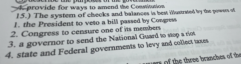 erõe ue puposes or the govem 
4. provide for ways to amend the Constitution 
15.) The system of checks and balances is best illustrated by the powers of 
1. the President to veto a bill passed by Congress 
2. Congress to censure one of its members 
3. a governor to send the National Guard to stop a riot 
4. state and Federal governments to levy and collect taxes 
vers of the three branches of the