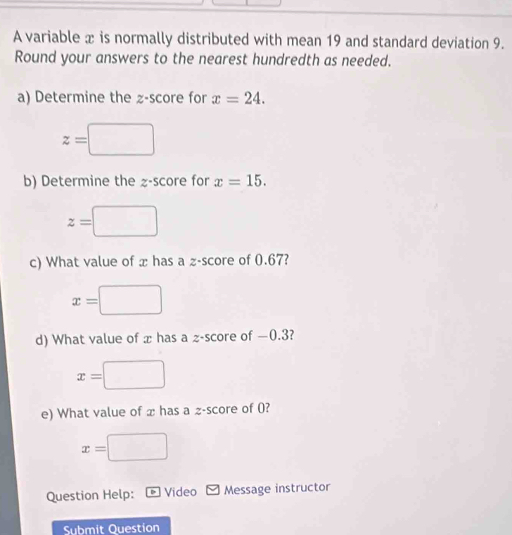 A variable x is normally distributed with mean 19 and standard deviation 9. 
Round your answers to the nearest hundredth as needed. 
a) Determine the z-score for x=24.
z=□
b) Determine the z-score for x=15. 
□ 
z= □  
c) What value of x has a z-score of 0.67?
x=□ V
d) What value of x has a z-score of −0.3?
x=
e) What value of x has a ≥ -score of (?
x=□
Question Help: Video Message instructor 
Submit Question