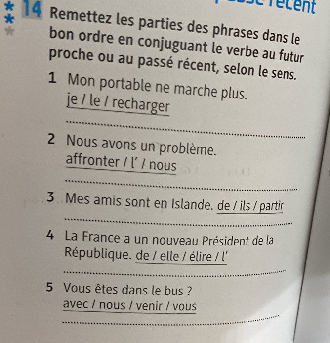 se récent 
* 14 Remettez les parties des phrases dans le 
bon ordre en conjuguant le verbe au futur 
proche ou au passé récent, selon le sens. 
1 Mon portable ne marche plus. 
je / le / recharger 
2 Nous avons un problème. 
affronter / l’ / nous 
3 Mes amis sont en Islande. de / ils / partir 
4 La France a un nouveau Président de la 
République. de / elle / élire / l' 
5 Vous êtes dans le bus ? 
avec / nous / venir / vous