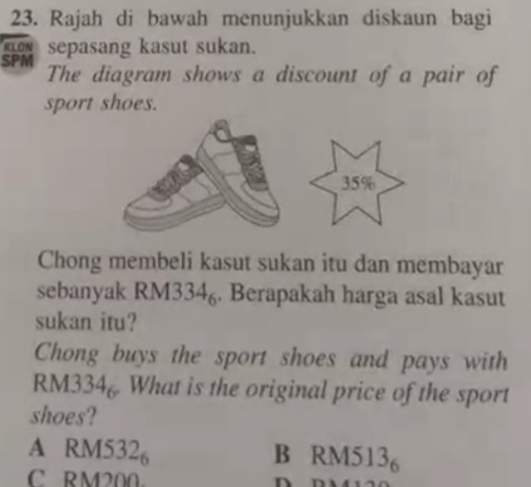 Rajah di bawah menunjukkan diskaun bagi
sepasang kasut sukan.
SPM The diagram shows a discount of a pair of
sport shoes.
35%
Chong membeli kasut sukan itu dan membayar
sebanyak RM3 34_6. Berapakah harga asal kasut
sukan itu?
Chong buys the sport shoes and pays with
RM3 34_6. What is the original price of the sport
shoes?
A RM: 532_6 B RM 4513_6
C RM200. n