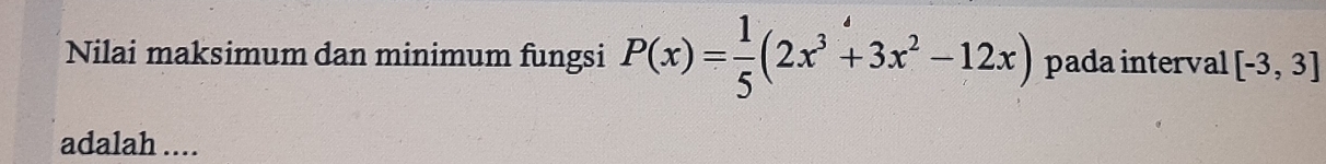 Nilai maksimum dan minimum fungsi P(x)= 1/5 (2x^3+3x^2-12x) pada interval [-3,3]
adalah ....