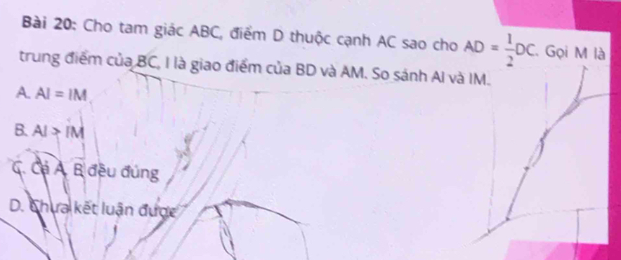 Cho tam giác ABC, điểm D thuộc cạnh AC sao cho AD= 1/2 DC. Gọi M là
trung điểm của BC, I là giao điểm của BD và AM. So sánh AI và IM.
A. AI=IM
B. AI>IM
C. Cá A. B đều đúng
D. Chưa kết luận được