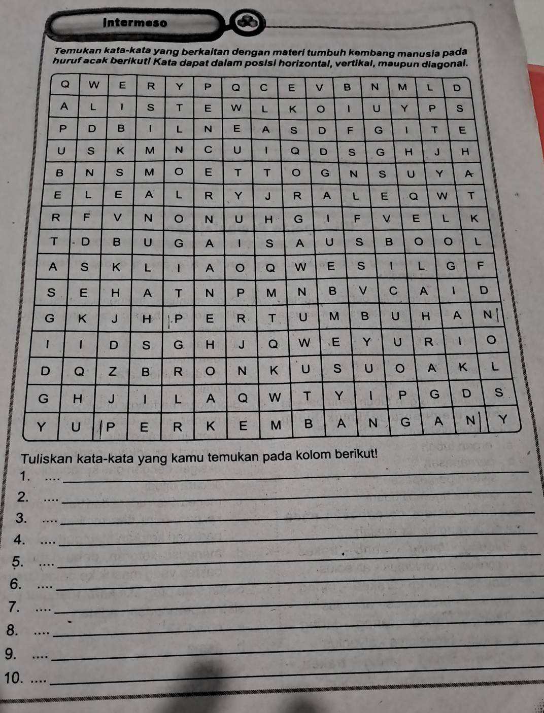 Intermeso 
Temukan kata-kata yang berkaitan dengan materi tumbuh kembang manusia pada 
huruf acak berikut! Kata d 
Tuliskan kata-kata yang kamu temukan pada kolom beri 
1. .... 
_ 
_ 
2. .... 
_ 
_ 
3. .... 
_ 
4. .... 
5. .... 
_ 
6. .... 
_ 
_ 
7. .... 
8. .... 
9. .... 
_ 
10. .... 
_