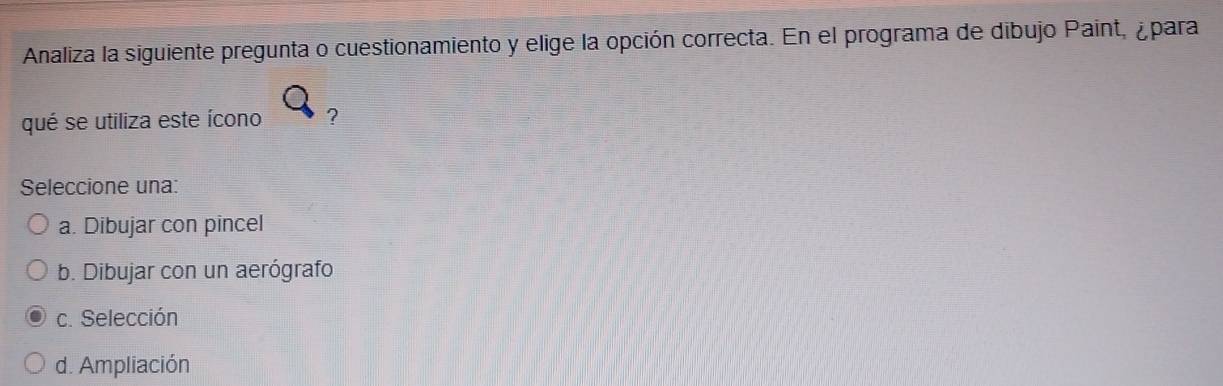 Analiza la siguiente pregunta o cuestionamiento y elige la opción correcta. En el programa de dibujo Paint, ¿para
qué se utiliza este ícono ?
Seleccione una:
a. Dibujar con pincel
b. Dibujar con un aerógrafo
c. Selección
d. Ampliación