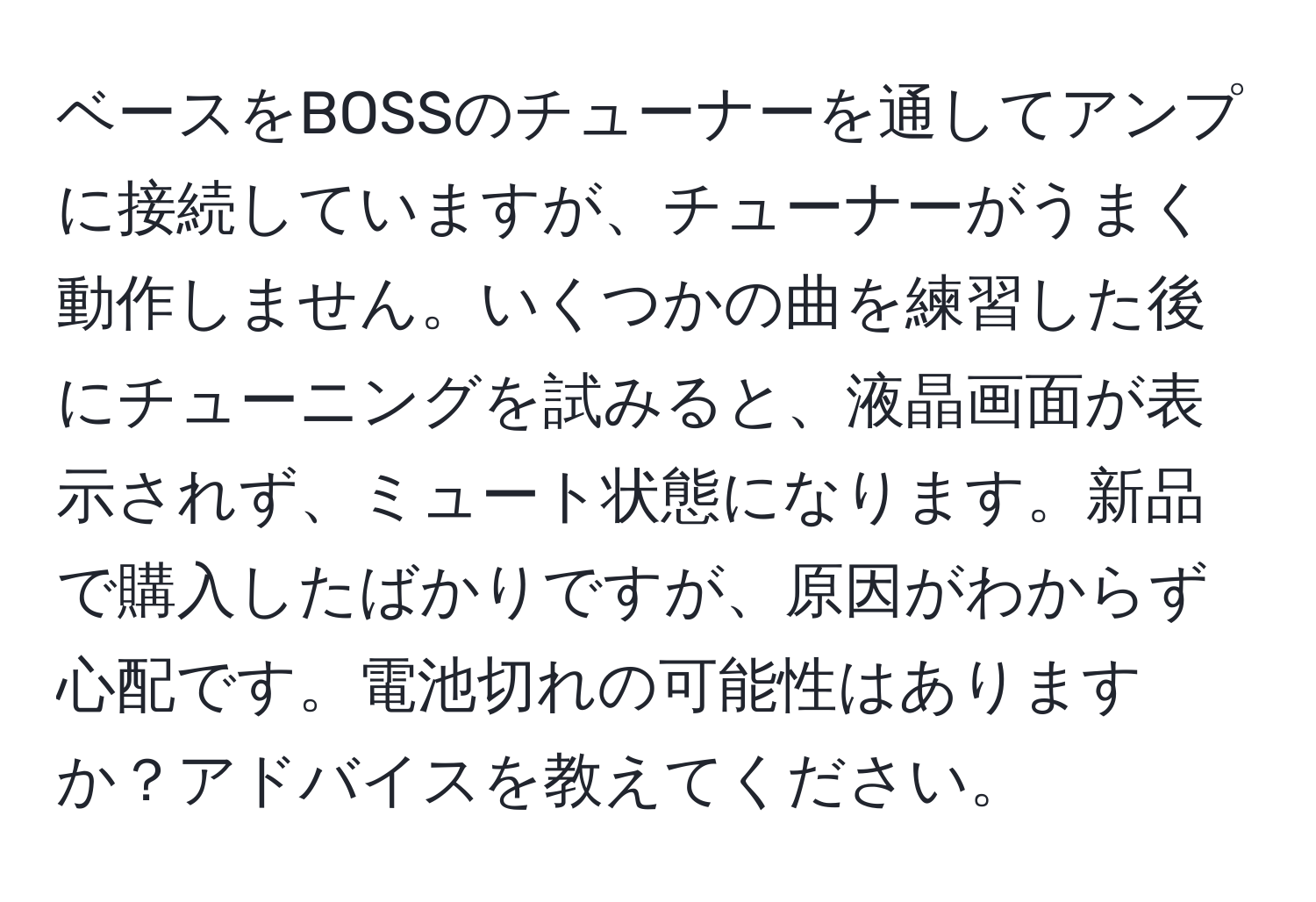 ベースをBOSSのチューナーを通してアンプに接続していますが、チューナーがうまく動作しません。いくつかの曲を練習した後にチューニングを試みると、液晶画面が表示されず、ミュート状態になります。新品で購入したばかりですが、原因がわからず心配です。電池切れの可能性はありますか？アドバイスを教えてください。