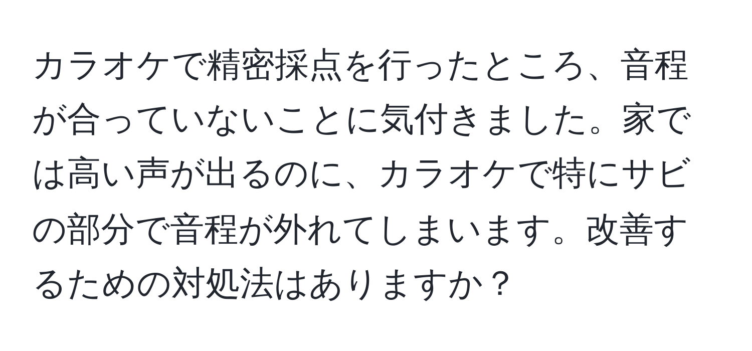 カラオケで精密採点を行ったところ、音程が合っていないことに気付きました。家では高い声が出るのに、カラオケで特にサビの部分で音程が外れてしまいます。改善するための対処法はありますか？