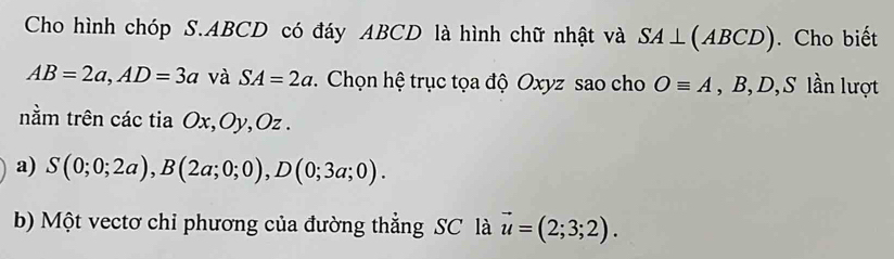 Cho hình chóp S. ABCD có đáy ABCD là hình chữ nhật và SA⊥ (ABCD). Cho biết
AB=2a, AD=3a và SA=2a. Chọn hệ trục tọa độ Oxyz sao cho Oequiv A , B, D, S lần lượt 
nằm trên các tia Ox, Oy, Oz. 
a) S(0;0;2a), B(2a;0;0), D(0;3a;0). 
b) Một vectơ chỉ phương của đường thẳng SC là vector u=(2;3;2).