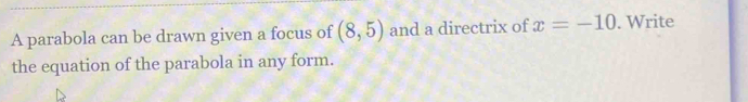 A parabola can be drawn given a focus of (8,5) and a directrix of x=-10. Write 
the equation of the parabola in any form.