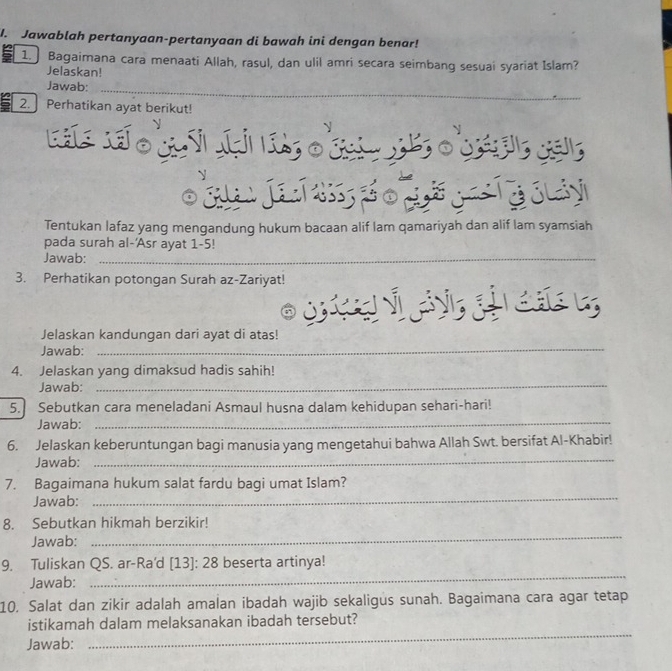 Jawablah pertanyaan-pertanyaan di bawah ini dengan benar! 
1. Bagaimana cara menaati Allah, rasul, dan ulil amri secara seimbang sesuai syariat Islam? 
Jelaskan! 
_ 
Jawab: 
_ 
2. Perhatikan ayat berikut! 
ouze 
Ga a 
Tentukan lafaz yang mengandung hukum bacaan alif lam qamariyah dan alif lam syamsiah 
pada surah al-'Asr ayat 1-5!
Jawab:_ 
3. Perhatikan potongan Surah az-Zariyat! 
Jelaskan kandungan dari ayat di atas! 
Jawab: 
_ 
4. Jelaskan yang dimaksud hadis sahih! 
Jawab: 
_ 
5. Sebutkan cara meneladani Asmaul husna dalam kehidupan sehari-hari! 
Jawab:_ 
6. Jelaskan keberuntungan bagi manusia yang mengetahui bahwa Allah Swt. bersifat Al-Khabir! 
Jawab:_ 
_ 
7. Bagaimana hukum salat fardu bagi umat Islam? 
Jawab: 
_ 
8. Sebutkan hikmah berzikir! 
Jawab: 
9. Tuliskan QS. ar-Ra'd I [13]: 28 beserta artinya! 
Jawab: 
_ 
10, Salat dan zikir adalah amalan ibadah wajib sekaligus sunah. Bagaimana cara agar tetap 
istikamah dalam melaksanakan ibadah tersebut? 
Jawab: 
_