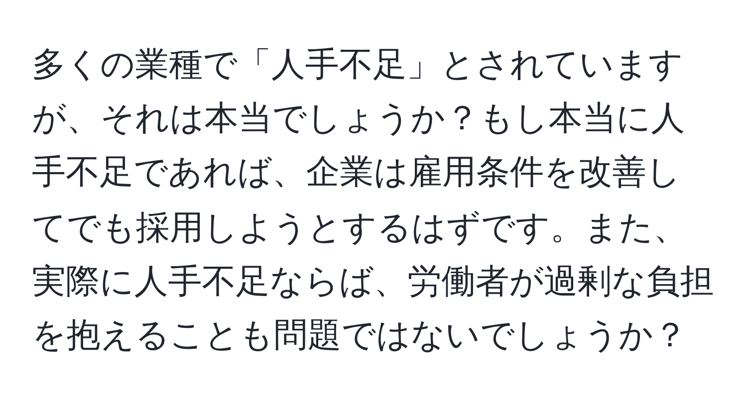 多くの業種で「人手不足」とされていますが、それは本当でしょうか？もし本当に人手不足であれば、企業は雇用条件を改善してでも採用しようとするはずです。また、実際に人手不足ならば、労働者が過剰な負担を抱えることも問題ではないでしょうか？