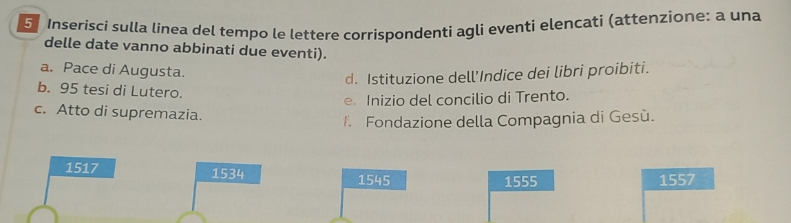 Inserisci sulla linea del tempo le lettere corrispondenti agli eventi elencati (attenzione: a una
delle date vanno abbinati due eventi).
a. Pace di Augusta.
d. Istituzione dell’Indice dei libri proibiti.
b. 95 tesi di Lutero.
e Inizio del concilio di Trento.
c. Atto di supremazia.
f. Fondazione della Compagnia di Gesù.
1517 1534
1545 1555 1557