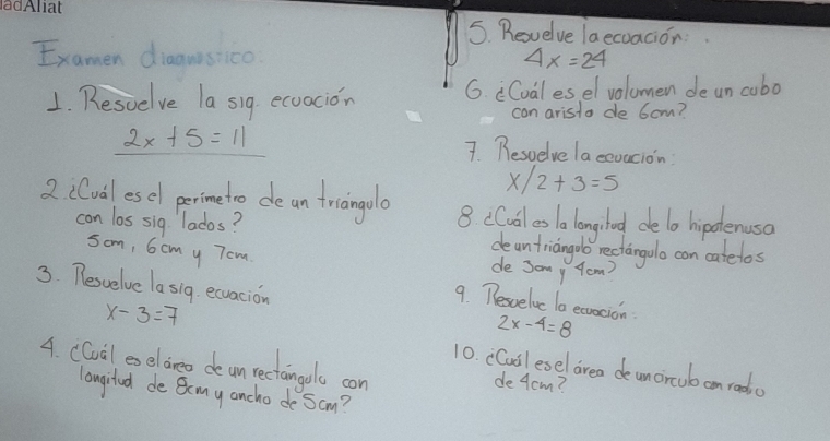 Reuelve laecoacion: 
Examen diaguisico 4x=24
1. Resuelve la sig ecoacion G. Cval esel volumen deun cubo 
con arista de 6cm?
2x+5=11
7 Beswelve lacevacion
x/2+3=5
2 iCval esel perimetro de an triangolo 8 cCual es la longlod delo hipolenuso 
con los sig lados? deantriangoo rectangulo con catelos 
de Jony Yow 
som, 6cm y Tom 9. Tesvelvc to ecracion 
3. Pesvelve la sig ecuacion 2x-4=8
x-3=7 10. cCail esel area deuncrcub an rada 
4. CCuil eeldreo de unrectanoo con 
de 4cm ? 
longited de Bmy ancho de Sam?