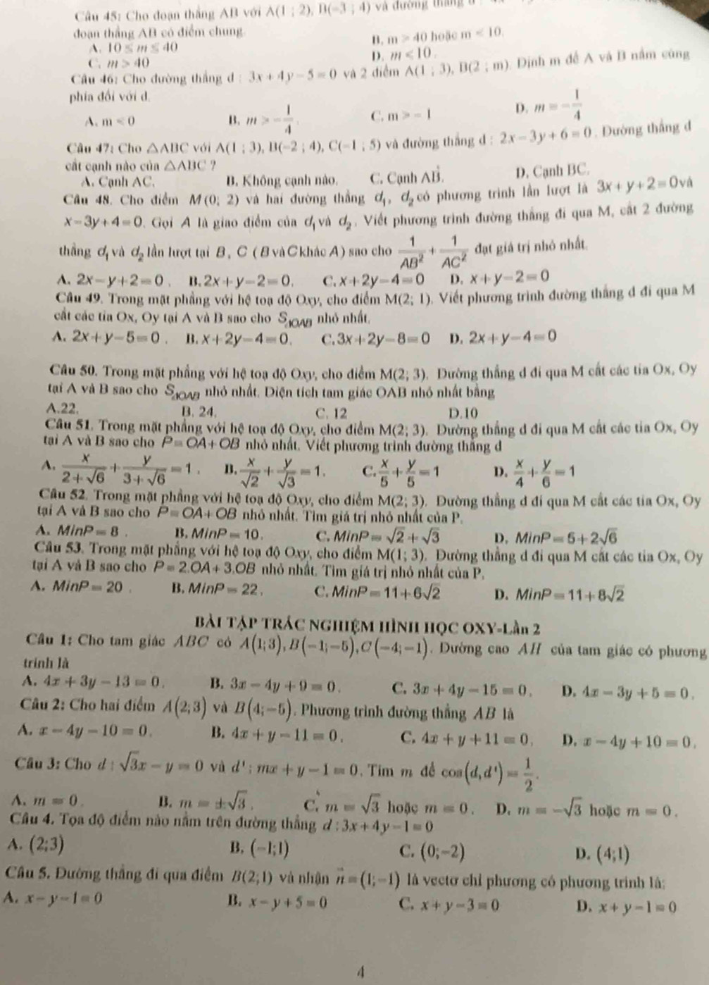 Cho đoạn thắng AB với A(1;2),B(-3;4) và đường tháng
đoạn thẳng AB có điểm chung hoặc m<10,
A. 10≤ m≤ 40
B. m>40
C. m>40
D. m<10</tex>
Câu 46: Cho đường thắng d 3x+4y-5=0 và 2 điểm A(1;3),B(2;m). Dịnh m đề A và B nằm cũng
phía đổi với d
A、 m<0</tex> B. m>- 1/4 . C. m>-1
D. m=- 1/4 
Câu 47: Cho △ ABC với A(1;3),B(-2;4),C(-1;5) và đường thắng d : 2x-3y+6=0. Dường thắng đ
cất cạnh nào của △ ABC ?
A. Cạnh AC. B. Không cạnh nào. C. Cạnh Ahat B. D. Cạnh BC.
Câu 48. Cho điểm M(0;2) và hai đường thắng d_1,d_2 có phương trình lần lượt là 3x+y+2equiv 0va
x-3y+4=0. Gọi A là giao điểm của d_1 và d_2 Viết phương trình đường thắng đi qua M, cất 2 đường
thng  và d_2 lần lượt tại B, C ( B và C khác A) sao cho  1/AB^2 + 1/AC^2  đạt giá trị nhỏ nhất.
A. 2x-y+2=0 B. 2x+y-2=0. C. x+2y-4=0 D. x+y-2=0
Câu 49. Trong mặt phầng với hệ toạ đ 0Oxy , cho điểm M(2;1) Viết phương trình đường thắng đ đi qua M
cất các tia Ox, Oy tại A và B sao cho S_△ OAB nhỏ nhất.
A. 2x+y-5=0. B. x+2y-4=0. C. 3x+2y-8=0 D. 2x+y-4=0
Câu 50. Trong mặt phầng với hệ toạ độ Oxy, cho điểm M(2;3) Dường thắng đ đi qua M cất các tia Ox, Oy
tại A và B sao cho S_△ OAB nhỏ nhất. Diện tích tam giác OAB nhỏ nhất bằng
A.22. B. 24. C. 12 D. 10
Câu 51. Trong mặt phẳng với hệ toạ độ Oxy, cho điểm M(2;3).Đường thắng đ đi qua M cất các tia Ox, Oy
tại A và B sao cho P=OA+OB nhỏ nhất. Viết phương trình đường thắng đ
A.  x/2+sqrt(6) + y/3+sqrt(6) =1 B.  x/sqrt(2) + y/sqrt(3) =1. C.  x/5 + y/5 =1 D.  x/4 + y/6 =1
Câu 52. Trong mặt phầng với hệ toạ độ Oxy, cho điểm M(2;3) Đường thẳng đ đi qua M cất các tia Ox, Oy
tại A và B sao cho P=OA+OB nhỏ nhất. Tìm giá trị nhỏ nhất của P.
A. MinP=8. B. MinP=10. C. MinP=sqrt(2)+sqrt(3) D. MinP=5+2sqrt(6)
Câu 53. Trong mặt phẳng với hệ toạ độ Oxy, cho điểm M(1;3).Đường thẳng d đi qua M cất các tỉa Ox, Oy
tại A và B sao cho P=2.OA+3.OB nhỏ nhất. Tìm giá trị nhỏ nhất của P.
A. MinP=20. B. MinP=22, C. MinP=11+6sqrt(2) D. MinP=11+8sqrt(2)
Bài Tập trác nghiệm hình học OXY-lần 2
Cầu 1: Cho tam giác ABC có A(1;3),B(-1;-5),C(-4;-1).  Dường cao AH của tam giác có phương
trình là
A. 4x+3y-13=0. B. 3x-4y+9=0. C. 3x+4y-15=0. D. 4x-3y+5=0.
Câu 2: Cho hai điểm A(2;3) và B(4;-5) Phương trình đường thẳng AB là
A. x-4y-10=0. B. 4x+y-11=0. C. 4x+y+11=0, D. x-4y+10=0.
Câu 3: Cho d sqrt(3)x-y=0 và d':mx+y-1=0 Tim m đề cos (d,d^1)= 1/2 .
A. m=0. B. m=± sqrt(3). C. m=sqrt(3) hoặc m=0. D. m=-sqrt(3) hoặc m=0.
Câu 4. Tọa độ điểm nào nằm trên đường thắng d:3x+4y-1=0
A. (2;3) B. (-1;1) C. (0;-2) D. (4;1)
Câu 5. Đường thắng đi qua điểm B(2;1) và nhận vector n=(1;-1) là vectơ chỉ phương có phương trình là:
A. x-y-1=0 B. x-y+5=0 C. x+y-3=0 D. x+y-1=0
4