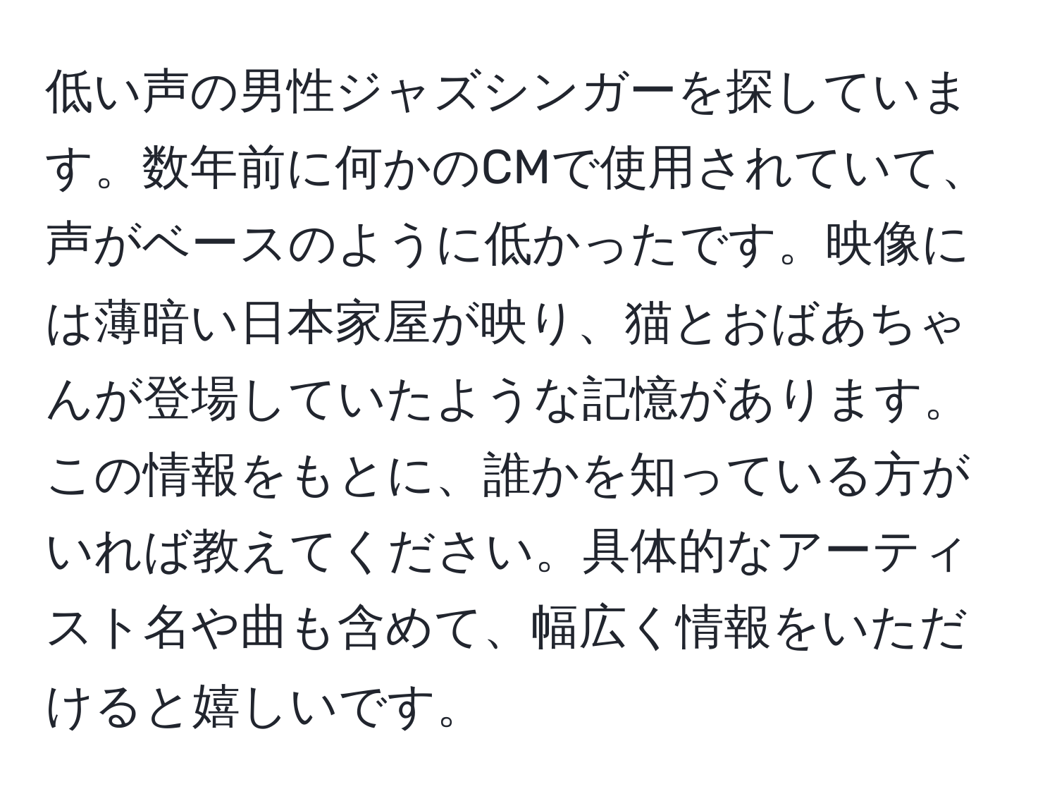 低い声の男性ジャズシンガーを探しています。数年前に何かのCMで使用されていて、声がベースのように低かったです。映像には薄暗い日本家屋が映り、猫とおばあちゃんが登場していたような記憶があります。この情報をもとに、誰かを知っている方がいれば教えてください。具体的なアーティスト名や曲も含めて、幅広く情報をいただけると嬉しいです。