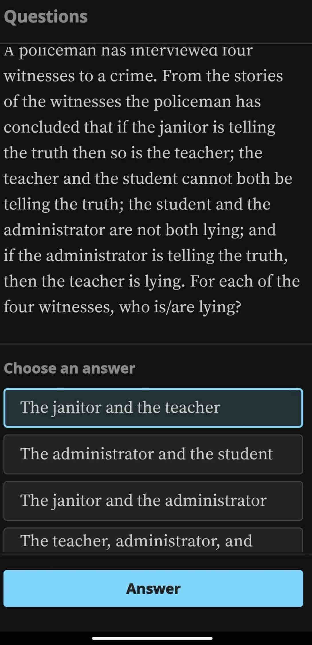 policeman nas interviewed four
witnesses to a crime. From the stories
of the witnesses the policeman has
concluded that if the janitor is telling
the truth then so is the teacher; the
teacher and the student cannot both be
telling the truth; the student and the
administrator are not both lying; and
if the administrator is telling the truth,
then the teacher is lying. For each of the
four witnesses, who is/are lying?
Choose an answer
The janitor and the teacher
The administrator and the student
The janitor and the administrator
The teacher, administrator, and
Answer