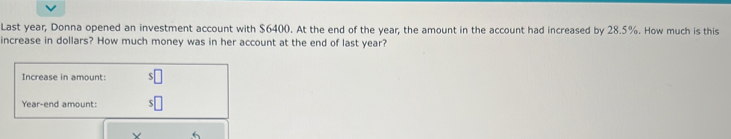Last year, Donna opened an investment account with $6400. At the end of the year, the amount in the account had increased by 28.5%. How much is this 
increase in dollars? How much money was in her account at the end of last year? 
Increase in amount: 
Year-end amount: