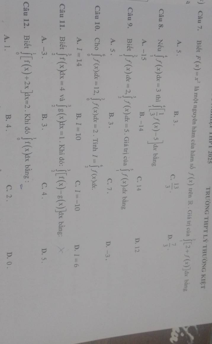 THPT 2025 trường tHPT lý thường KIệt
) Câu 7. Biết F(x)=x^2 là một nguyên hàm của hàm số f(x) trên R . Giá trị của ∈tlimits _1^(2[2+f(x)]dx bàng
a
A. 5 . B. 3 . C. frac 13)3. D.  7/3 .
Câu 8. Nếu ∈tlimits _1^(4f(x)dx=3 thì ∈tlimits _1^4[frac 1)3f(x)-5] dx bằng
A. −15 B. -14 C. 14 D. 12
Câu 9. Biết ∈tlimits _1^2f(x)dx=2,∈tlimits _2^5f(x)dx=5. Giá trị của ∈tlimits _1^5f(x) dx bằng
A. 5 . B. 3 . C. 7 .
D. -3 .
Câu 10. Cho ∈tlimits _0^6f(x)dx=12,∈tlimits _0^2f(x)dx=2. Tính I=∈tlimits _2^6f(x)dx.
A. I=14 B. I=10 C. I=-10 D. I=6
Câu 11. Biết ∈tlimits _2^3f(x)dx=4 và ∈tlimits _2^3g(x)dx=1. Khi đó: ∈tlimits _2^3[f(x)-g(x)]dx bằng:
A. -3 . B. 3 . C. 4 . D. 5 .
Câu 12. Biết ∈tlimits _0^1[f(x)+2x]dx=2. Khi đó ∈tlimits _0^1f(x)dx bằng :
A. 1. B. 4 . C. 2 . D. 0 .
