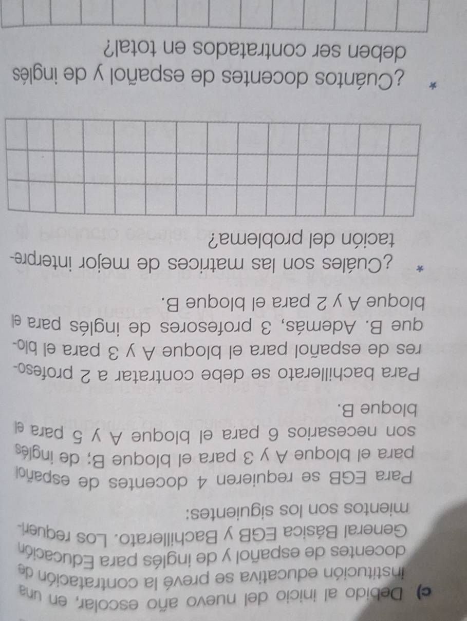 Debido al inicio del nuevo año escolar, en una 
institución educativa se prevé la contratación de 
docentes de español y de inglés para Educación 
General Básica EGB y Bachillerato. Los requeri- 
mientos son los siguientes: 
Para EGB se requieren 4 docentes de español 
para el bloque A y 3 para el bloque B; de inglés 
son necesarios 6 para el bloque A y 5 para el 
bloque B. 
Para bachillerato se debe contratar a 2 profes 
res de español para el bloque A y 3 para el blo- 
que B. Además, 3 profesores de inglés para el 
bloque A y 2 para el bloque B. 
* ¿Cuáles son las matrices de mejor interpre- 
tación del problema? 
¿Cuántos docentes de español y de inglés 
deben ser contratados en total?