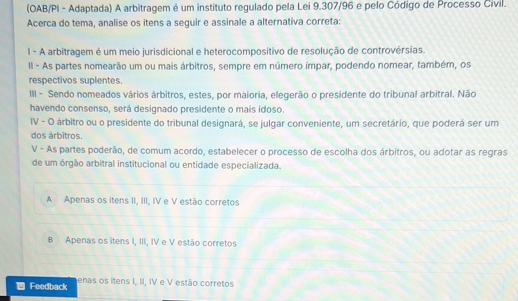 (OAB/PI - Adaptada) A arbitragem é um instituto regulado pela Lei 9.307/96 e pelo Código de Processo Civil.
Acerca do tema, analise os itens a seguir e assinale a alternativa correta:
l - A arbitragem é um meio jurisdicional e heterocompositivo de resolução de controvérsias.
II - As partes nomearão um ou mais árbitros, sempre em número ímpar, podendo nomear, também, os
respectivos suplentes.
III - Sendo nomeados vários árbitros, estes, por maioria, elegerão o presidente do tribunal arbitral. Não
havendo consenso, será designado presidente o mais idoso.
IV - O árbitro ou o presidente do tribunal designará, se julgar conveniente, um secretário, que poderá ser um
dos árbitros.
V - As partes poderão, de comum acordo, estabelecer o processo de escolha dos árbitros, ou adotar as regras
de um órgão arbitral institucional ou entidade especializada.
A Apenas os itens II, III, IV e V estão corretos
B Apenas os itens I, III, IV e V estão corretos
enas os itens I, II, IV e V estão corretos
Feedback