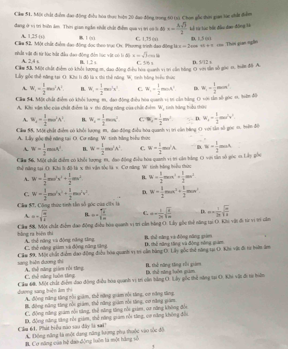 Một chất điểm dao động điều hòa thực hiện 20 dao động trong 60 (s). Chọn gốc thời gian lúc chất điểm
đang ở vị trí biên âm. Thời gian ngắn nhất chất điểm qua vị trí có li độ x= Asqrt(3)/2  kể từ lúc bắt đầu dao động là
A. 1,25 (s). B. 1(s). C. 1,75 (s). D. 1.5(s).
Câu 52. Một chất điểm dao động dọc theo trục Ox. Phương trình dao động là x=2cos π t+π cm Thời gian ngắn
nhất vật đi từ lúc bắt đầu dao động đến lúc vật có li dhat 0x=sqrt(3)cmla
A. 2,4 s B. 1,2 s C. 5/6 s D. 5/12 s.
Câu 53. Một chất điểm có khối lượng m, dao động điều hòa quanh vị trí cần bằng O với tần số góc ω, biến độ A.
Ly gốc thế năng tại O. Khi li độ là x thì thế năng W, tính băng biểu thức
A. W_1= 1/2 momega^2A^2. B. W_1= 1/2 momega^2x^2. C. W_t= 1/2 momega A^2. D. W_1= 1/2 momega x^2.
Câu 54. Một chất điểm có khối lượng m, dao động điều hòa quanh vị tri cần bằng O với tần số góc ω, biến độ
A. Khí vận tốc của chất điểm là v thì động năng của chất điểm W_4 tinh bǎng biểu thức
A. W_4= 1/2 momega^2A^2. B. W_4= 1/2 momega x^2. C. W_4= 1/2 mv^2. D. W_4= 1/2 momega^2v^2.
Câu 55. Một chất điểm có khối lượng m, dao động điều hòa quanh vị tri cần băng O với tân số góc ω, biên độ
A. Lấy gốc thể năng tại O. Cơ năng W tính bằng biểu thức
A. W= 1/2 momega A^2. B. W= 1/2 momega^2A^2. C. W= 1/2 momega^2A. D. W= 1/2 momega A.
Câu 56. Một chất điểm có khối lượng m, dao động điều hòa quanh vị tri cân bằng O với tân số góc ω. Lấy gốc
thể năng tại O. Khi li độ là x thi vận tốc là v. Cơ năng W tinh băng biểu thức
A. W= 1/2 momega^2x^2+ 1/2 mv^2. W= 1/2 momega x^2+ 1/2 mv^2.
B.
C. W= 1/2 momega^2x^2+ 1/2 momega^2v^2. W= 1/2 momega x^2+ 1/2 momega v^2.
D.
Câu 57. Công thức tính tần số góc của cIIx là
A. omega =sqrt(frac m)k B. omega =sqrt(frac k)m C. e= 1/2π  sqrt(frac k)m D. Theta = 1/2π  sqrt(frac m)k
Câu 58. Một chất điểm dao động điều hòa quanh vị trí cần bằng O. Lấy gốc thể năng tại O. Khi vật đi từ vị trí cân
bǎng ra biên thì
A. thể năng và động năng tăng B. thể năng và động năng giảm
C. thể năng giảm và động năng tăng. D. thể năng tăng và động năng giảm.
Câu 59. Một chất điểm dao động điều hòa quanh vị trí cần bằng O. Lây gốc thể năng tại O. Khi vật đi từ biên âm
sang biên dương thì
A. thể năng giảm rồi tăng B. thể năng tăng rồi giám
C. thế năng luôn tăng D. thể năng luôn giâm.
Câu 60. Một chất điểm dao động điều hòa quanh vị trí cân bằng O. Lấy gốc thể năng tại O. Khi vật đi từ biên
dương sang biên âm thì
A. động năng tăng rồi giám, thể năng giảm rồi tăng, cơ năng tăng
B. động năng tăng rồi giảm, thể năng giảm rồi tăng, cơ năng giảm,
C. động năng giám rồi tăng, thể năng tăng rồi giảm, cơ năng không đổi,
D. động năng tăng rồi giảm, thể năng giảm rồi tăng, cơ năng không đổi.
Câu 61. Phát biểu nào sau đây là sai?
A. Động năng là một dạng năng lượng phụ thuộc vào tốc đội
B. Cơ năng của hệ dao động luôn là một hằng số
5