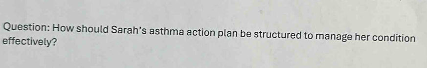 How should Sarah’s asthma action plan be structured to manage her condition 
effectively?