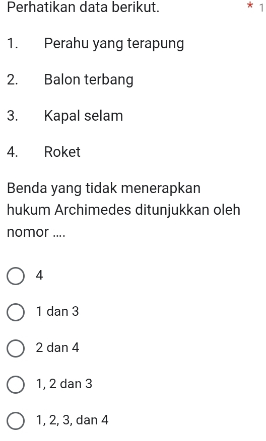 Perhatikan data berikut. 1
1. Perahu yang terapung
2. Balon terbang
3. Kapal selam
4. Roket
Benda yang tidak menerapkan
hukum Archimedes ditunjukkan oleh
nomor ....
4
1 dan 3
2 dan 4
1, 2 dan 3
1, 2, 3, dan 4