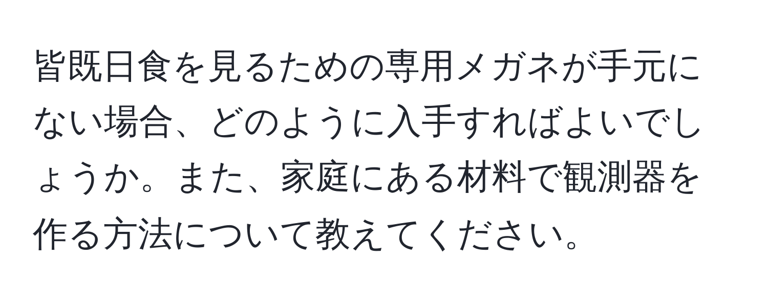 皆既日食を見るための専用メガネが手元にない場合、どのように入手すればよいでしょうか。また、家庭にある材料で観測器を作る方法について教えてください。