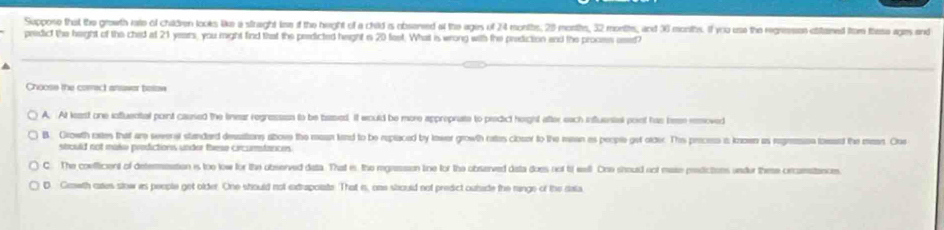 Suppose that the growth rae of chidren looks We a straght lse of the height of a child is obsered at the agis of 24 months, 29 months, 32 montts, and 36 months. If you use the regressen ctitained from tese ages and
pedict the height of the ched at 21 years, you might find that the predicted height s 20 feet. What is wrong with the prediction and the proces used?
Choose the correct answer belew
A. At least one influental pont caused the linear regresssn to be based. it would be more approprate to predict height after each influental point has been reoved
B. Crowth eates that ame seversr standard desitions above the maan land to be replaced by lower growth rates closer to the mean as people get olde. This preces i kasen as regeesen lassd the man. One
strould not make prodictions under these circurmtances
C. The confficent of determeation is too low for the observed data. That is the mgression ine for the observed data does not t eell. One shoud not mase prdictions under thee crcamstances.
D. Cawth cares slow as people get older. One should not extrapoiate. That is, one stould not predict oubside the ringe of the data