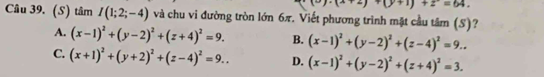 y· (x+2)+(y+1)+2=64. 
Câu 39. (S) tamI(1;2;-4) và chu vi đường tròn lớn 6π. Viết phương trình mặt cầu tâm (S)?
A. (x-1)^2+(y-2)^2+(z+4)^2=9.
B. (x-1)^2+(y-2)^2+(z-4)^2=9...
C. (x+1)^2+(y+2)^2+(z-4)^2=9..
D. (x-1)^2+(y-2)^2+(z+4)^2=3.