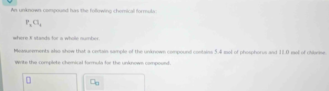 An unknown compound has the following chemical formula:
P_xCl_4
where X stands for a whole number. 
Measurements also show that a certain sample of the unknown compound contains 5.4 mol of phosphorus and 11.0 mol of chlorine. 
Write the complete chemical formula for the unknown compound.