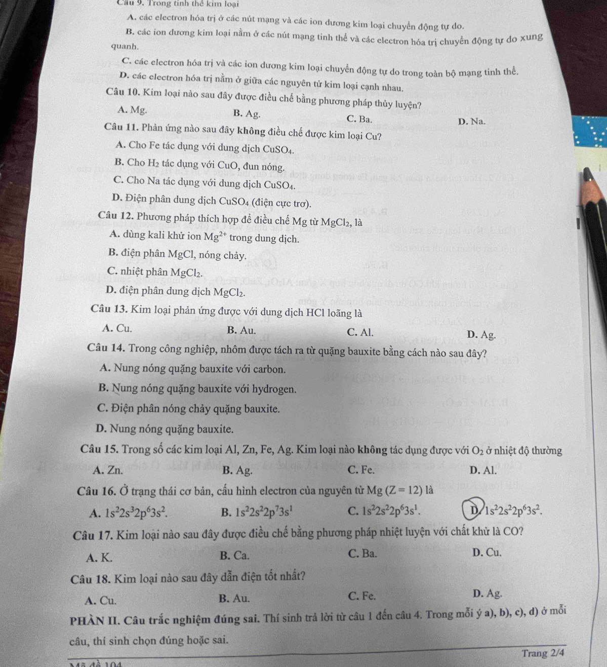 Cầu 9. Trong tinh thể kim loại
A. các electron hóa trị ở các nút mạng và các ion dương kim loại chuyển động tự do.
B. các ion dương kim loại nằm ở các nút mạng tinh thể và các electron hóa trị chuyển động tự do xung
quanh.
C. các electron hóa trị và các ion dương kim loại chuyển động tự do trong toàn bộ mạng tinh thể.
D. các electron hóa trị nằm ở giữa các nguyên tử kim loại cạnh nhau.
Câu 10. Kim loại nào sau đây được điều chế bằng phương pháp thủy luyện?
A. Mg. B. Ag.
C. Ba. D. Na.
Câu 11. Phản ứng nào sau đây không điều chế được kim loại Cu?
A. Cho Fe tác dụng với dung dịch CuSO₄.
B. Cho H_2 tác dụng với CuO, đun nóng.
C. Cho Na tác dụng với dung dịch CuSO₄.
D. Điện phân dung dịch CuSO₄ (điện cực trơ).
Câu 12. Phương pháp thích hợp để điều chế Mg từ MgCl₂, là
A. dùng kali khử ion Mg^(2+) trong dung dịch.
B. điện phân MgCl, nóng chảy.
C. nhiệt phân MgCl₂.
D. điện phân dung dịch MgCl_2
Câu 13. Kim loại phản ứng được với dung dịch HCl loãng là
A. Cu. B. Au. C. Al. D. Ag.
Câu 14. Trong công nghiệp, nhôm được tách ra từ quặng bauxite bằng cách nào sau đây?
A. Nung nóng quặng bauxite với carbon.
B. Nung nóng quặng bauxite với hydrogen.
C. Điện phân nóng chảy quặng bauxite.
D. Nung nóng quặng bauxite.
Câu 15. Trong số các kim loại Al, Zn, Fe, Ag. Kim loại nào không tác dụng được với O_2 ở nhiệt độ thường
A. Zn. B. Ag. C. Fe. D. Al.
Câu 16. Ở trạng thái cơ bản, cấu hình electron của nguyên tử Mg(Z=12) là
A. 1s^22s^32p^63s^2. B. 1s^22s^22p^73s^1 C. 1s^22s^22p^63s^1. D 1s^22s^22p^63s^2.
Câu 17. Kim loại nào sau đây được điều chế bằng phương pháp nhiệt luyện với chất khử là CO?
A. K. B. Ca. C. Ba. D. Cu.
Câu 18. Kim loại nào sau đây dẫn điện tốt nhất?
A. Cu. B. Au. C. Fe. D. Ag.
PHÀN II. Câu trắc nghiệm đúng sai. Thí sinh trả lời từ câu 1 đến câu 4. Trong mỗi ý a), b), c), d) ở mỗi
câu, thí sinh chọn đúng hoặc sai.
Trang 2/4