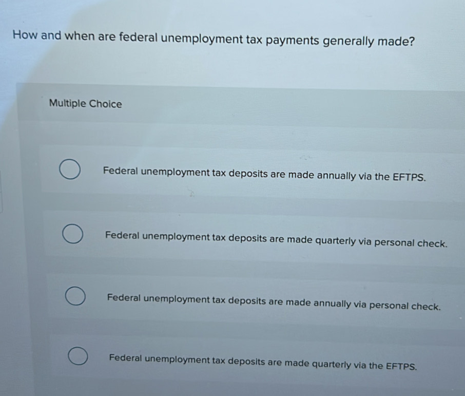 How and when are federal unemployment tax payments generally made?
Multiple Choice
Federal unemployment tax deposits are made annually via the EFTPS.
Federal unemployment tax deposits are made quarterly via personal check.
Federal unemployment tax deposits are made annually via personal check.
Federal unemployment tax deposits are made quarterly via the EFTPS.