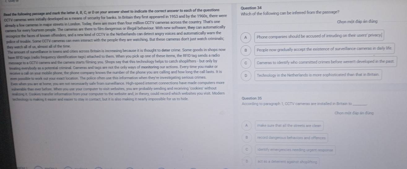 Read the following passage and mark the letter A, B, C, or D on your answer sheet to indicate the correct answer to each of the questions Question 34
CCTV cameras were initially developed as a means of security for banks. In Britain they first appeared in 1953 and by the 1960s, there were Which of the following can be inferred from the passage?
already a few cameras in major streets in London. Today, there are more than four million CCTV cameras across the country. That's one Chọn một đáp án đúng
camera for every fourteen people. The cameras are there to film dangerous or illegal behaviour. With new software, they can automatically
recognize the faces of known offenders, and a new kind of CCTV in the Netherlands can detect angry voices and autornatically warn the
police of trouble. Some CCTV cameras can even interact with the people they are watching. But these carneras don't just watch criminals; A   Phone companies should be accused of intruding on their users' privacy.
they watch all of us, almost all of the time.
The amount of surveillance in towns and cities across Britain is increasing because it is thought to deter crime. Some goods in shops now B People now gradually accept the existence of surveillance cameras in daily life.
have RFID tags (radio frequency identification tags) attached to them. When you pick up one of these items, the RFID tag sends a radio
message to a CCTV camera and the camera starts filming you. Shops say that this technology helps to catch shoplifters - but only by C Cameras to identify who committed crimes before weren't developed in the past.
treating everybody as a potential criminal. Cameras and tags are not the only ways of monitoring our actions. Every time you make or
receive a call on your mobile phone, the phone company knows the number of the phone you are calling and how long the call lasts. It is
D
even possible to work out your exact location. The police often use this information when they're investigating serious crimes. Technology in the Netherlands is more sophisticated than that in Britain.
Even when you are at home, you are not necessarily safe from surveillance. High-speed internet connections have made computers more
vulnerable than ever before. When you use your computer to visit websites, you are probably sending and receiving 'cookies' without
reallizing it. Cookies transfer information from your computer to the website and, in theory, could record which websites you visit. Modern
technology is making it easier and easier to stay in contact, but it is also making it nearly impossible for us to hide. Question 35
According to paragraph 1, CCTV cameras are installed in Britain to
Chọn một đáp án đùng
A make sure that all the streets are clean
B record dangerous behaviors and offences
C identify emergencies needing urgent response
D act as a deterrent against shoplifting