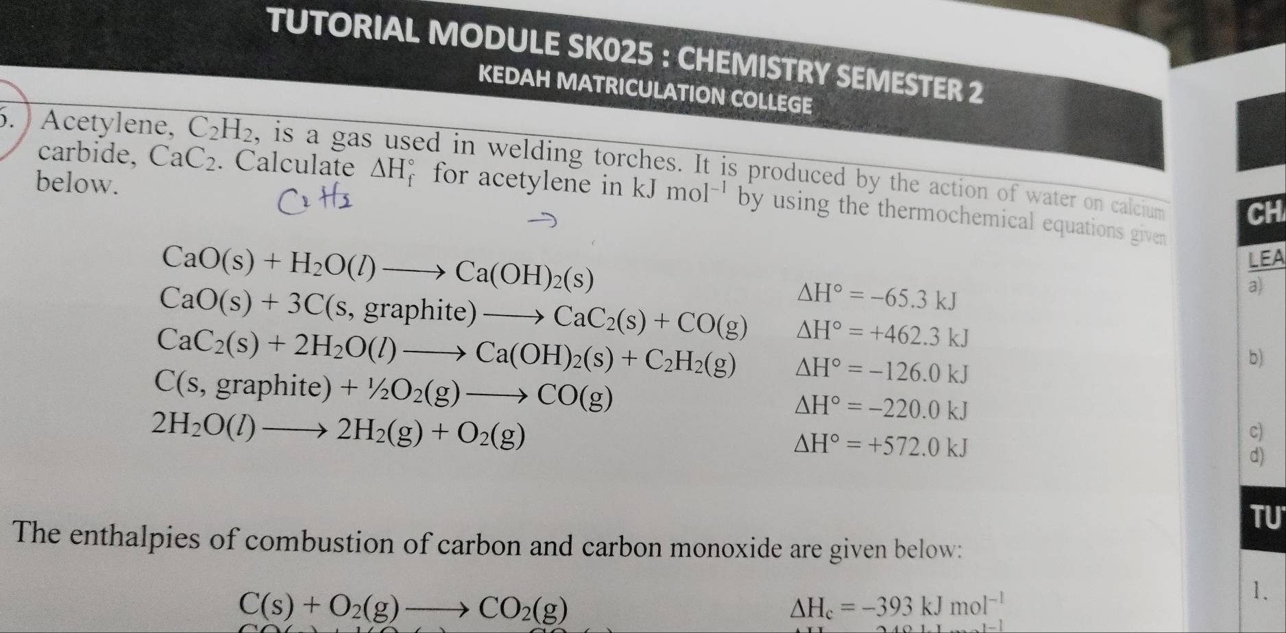 TUTORIAL MODULE SK025 : CHEMISTRY SEMESTER 2 
KEDAH MATRICULATION COLLEGE 
. ) Acetylene, C_2H_2 , is a gas ed in welding torches. It is produced by the action of water on calcium 
below. 
carbide, CaC_2. Calculate △ H_f^((circ) for acetylene in kJ mol^-1) by using the thermochemical equations given 
CH
CaO(s)+H_2O(l)to Ca(OH)_2(s)
LEA
CaO(s)+3C(s,graphite)to CaC_2(s)+CO(g) △ H°=-65.3kJ
a)
CaC_2(s)+2H_2O(l)to Ca(OH)_2(s)+C_2H_2(g) △ H°=+462.3kJ
b)
C(s,graphite)+1/2O_2(g)to CO(g)
△ H°=-126.0kJ
2H_2O(l)to 2H_2(g)+O_2(g)
△ H°=-220.0kJ
△ H°=+572.0kJ
c) 
d) 
TU 
The enthalpies of combustion of carbon and carbon monoxide are given below:
C(s)+O_2(g)to CO_2(g)
△ H_c=-393kJmol^(-1)
1.