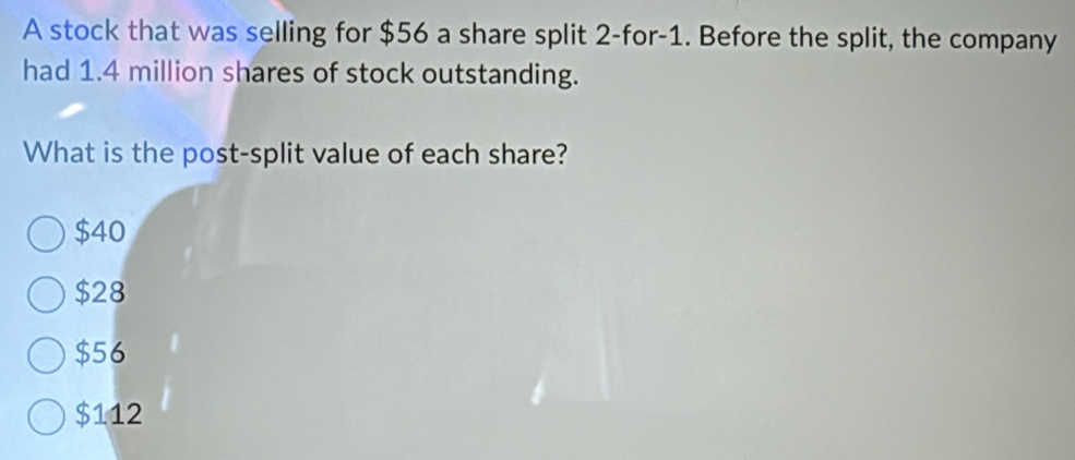 A stock that was selling for $56 a share split 2 -for -1. Before the split, the company
had 1.4 million shares of stock outstanding.
What is the post-split value of each share?
$40
$28
$56
$112