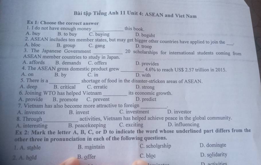 Bài tập Tiếng Anh 11 Unit 4: ASEAN and Viet Nam
Ex 1: Choose the correct answer this book.
1. I do not have enough money
A. buy B. to buy C. buying D. boguht
2. ASEAN includes ten member states, but may get bigger other countries have applied to join the _.
A. bloc B. group C. gang
D. troop
3. The Japanese Government _ 20 scholarships for international students coming from
ASEAN member countries to study in Japan.
A. affords B. demands C. offers D. provides
4. The ASEAN gross domestic product grew _ 4.6% to reach US $ 2.57 trillion in 2015.
A. on B. by C. in D. with
5. There is a_ shortage of food in the disaster-stricken areas of ASEAN.
A. deep B. critical C. erratic D. strong
6. Joining WTO has helped Vietnam _its economic growth.
A. provide B. promote C. prevent D. predict
7. Vietnam has also become more attractive to foreign _.
A. investors B. invest C. investment D. investor
8. Through_ activities, Vietnam has helped achieve peace in the global community.
A. interesting B. peacekeeping C. exciting D. influencing
Ex 2: Mark the letter A, B, C, or D to indicate the word whose underlined part differs from the
other three in pronunciation in each of the following questions.
1. A. stable B. maintain C. scholarship D. dominate
2. A. hold B. offer C. bloc D. solidarity
D activities