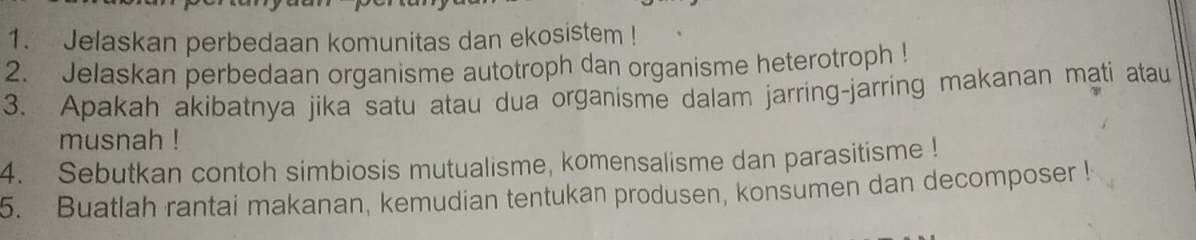 Jelaskan perbedaan komunitas dan ekosistem ! 
2. Jelaskan perbedaan organisme autotroph dan organisme heterotroph ! 
3. Apakah akibatnya jika satu atau dua organisme dalam jarring-jarring makanan mati atau 
musnah ! 
4. Sebutkan contoh simbiosis mutualisme, komensalisme dan parasitisme ! 
5. Buatlah rantai makanan, kemudian tentukan produsen, konsumen dan decomposer !