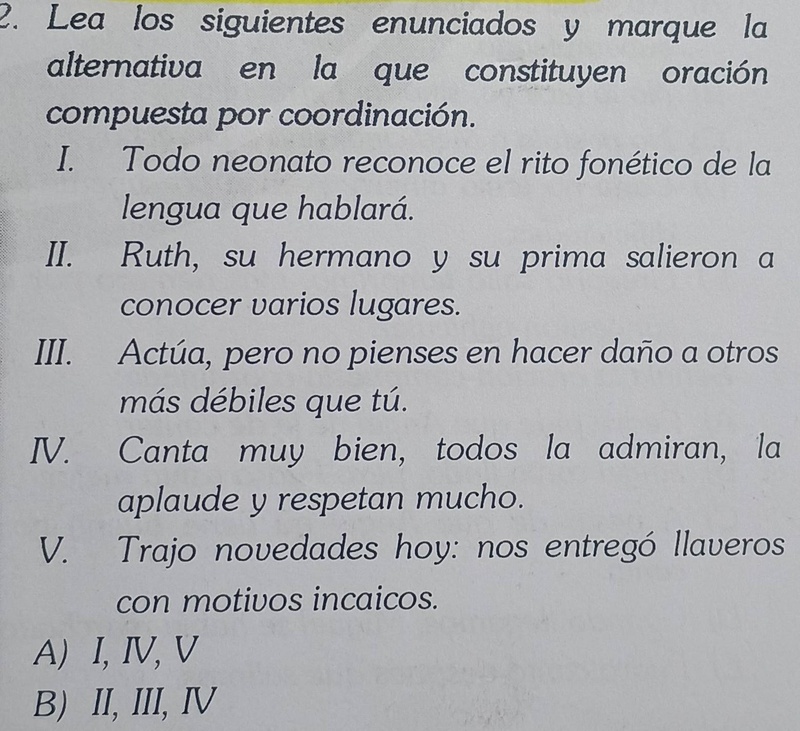 Lea los siguientes enunciados y marque la
alternativa en la que constituyen oración
compuesta por coordinación.
I. Todo neonato reconoce el rito fonético de la
lengua que hablará.
II. Ruth, su hermano y su prima salieron a
conocer varios lugares.
III. Actúa, pero no pienses en hacer daño a otros
más débiles que tú.
IV. Canta muy bien, todos la admiran, la
aplaude y respetan mucho.
V. Trajo novedades hoy: nos entregó llaveros
con motivos incaicos.
A) I, IV, V
B) II, III, Ⅳ