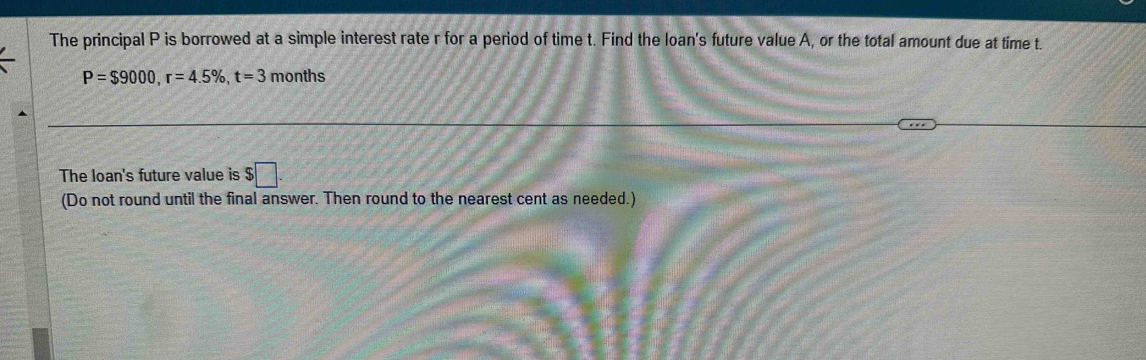 The principal P is borrowed at a simple interest rate r for a period of time t. Find the loan's future value A, or the total amount due at time t.
P=$9000, r=4.5% , t=3 months
The loan's future value is $□. 
(Do not round until the final answer. Then round to the nearest cent as needed.)