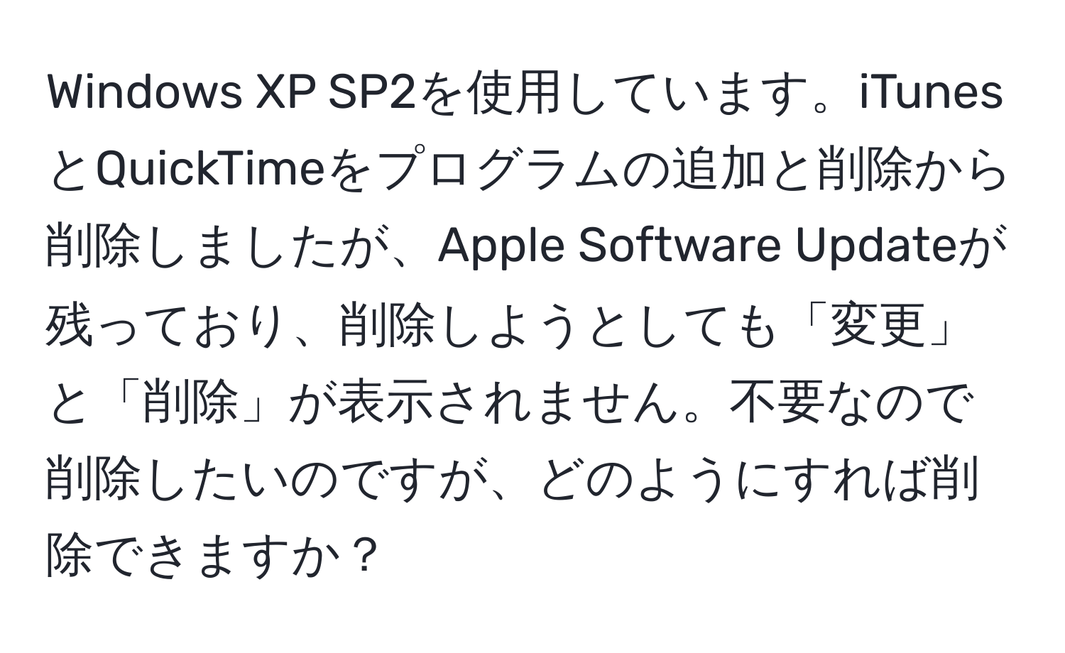 Windows XP SP2を使用しています。iTunesとQuickTimeをプログラムの追加と削除から削除しましたが、Apple Software Updateが残っており、削除しようとしても「変更」と「削除」が表示されません。不要なので削除したいのですが、どのようにすれば削除できますか？