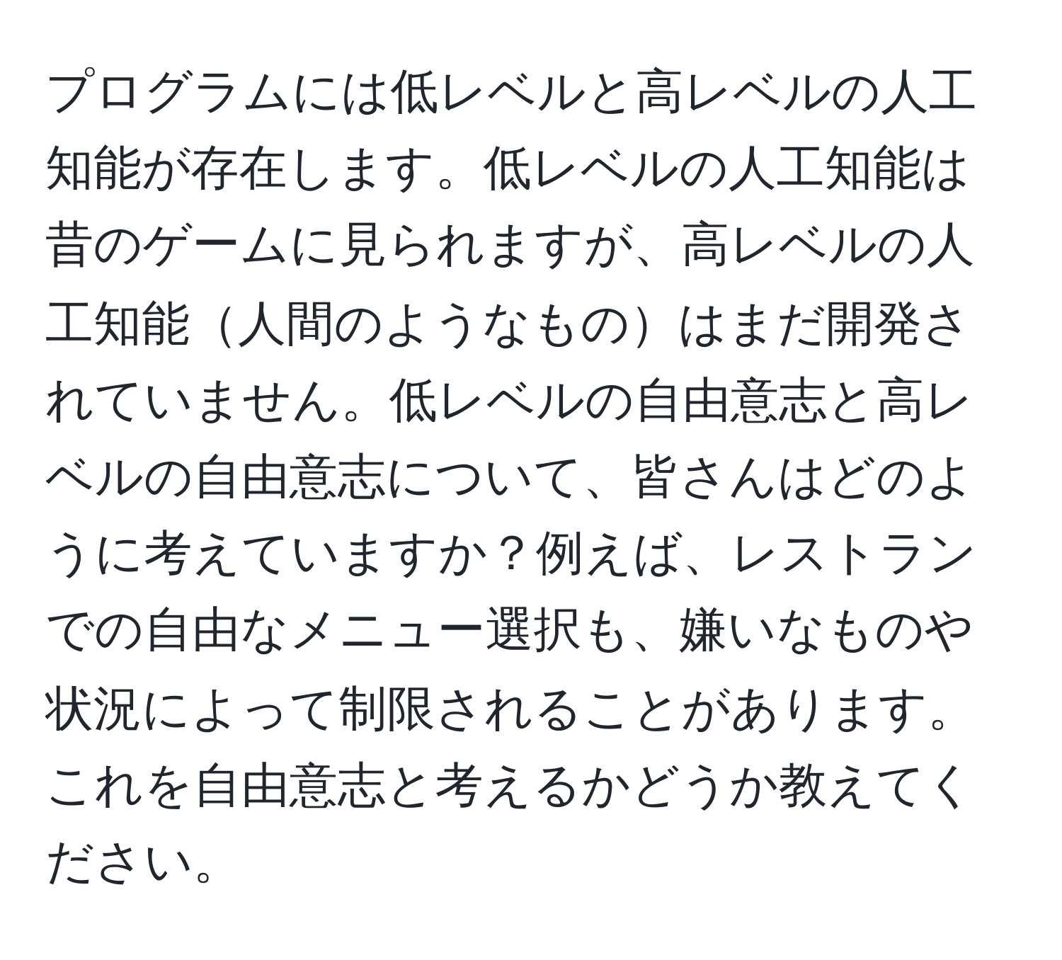 プログラムには低レベルと高レベルの人工知能が存在します。低レベルの人工知能は昔のゲームに見られますが、高レベルの人工知能人間のようなものはまだ開発されていません。低レベルの自由意志と高レベルの自由意志について、皆さんはどのように考えていますか？例えば、レストランでの自由なメニュー選択も、嫌いなものや状況によって制限されることがあります。これを自由意志と考えるかどうか教えてください。