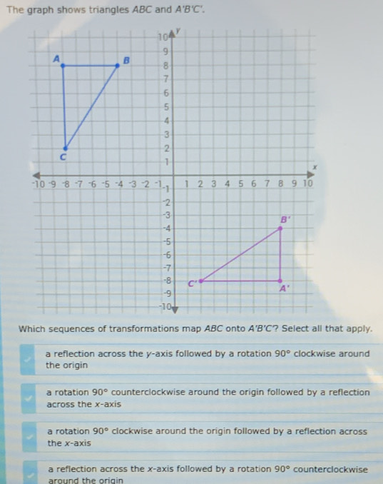 The graph shows triangles ABC and A'B'C'.
Which sequences of transformations map ABC onto A'B'C
a reflection across the y-axis followed by a rotation 90° clockwise around
the origin
a rotation 90° counterclockwise around the origin followed by a reflection
across the x-axis
a rotation 90° clockwise around the origin followed by a reflection across
the x-axis
a reflection across the x-axis followed by a rotation 90° counterclockwise
around the origin