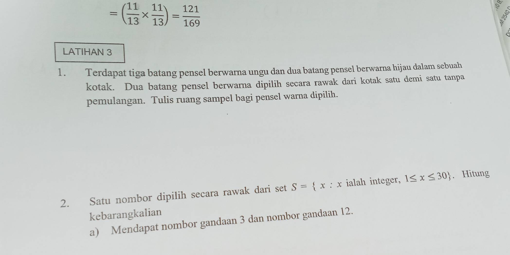 =( 11/13 *  11/13 )= 121/169 
LATIHAN 3 
1. Terdapat tiga batang pensel berwarna ungu dan dua batang pensel berwarna hijau dalam sebuah 
kotak. Dua batang pensel berwarna dipilih secara rawak dari kotak satu demi satu tanpa 
pemulangan. Tulis ruang sampel bagi pensel warna dipilih. 
2. Satu nombor dipilih secara rawak dari set S= x:x ialah integer, 1≤ x≤ 30. Hitung 
kebarangkalian 
a) Mendapat nombor gandaan 3 dan nombor gandaan 12.