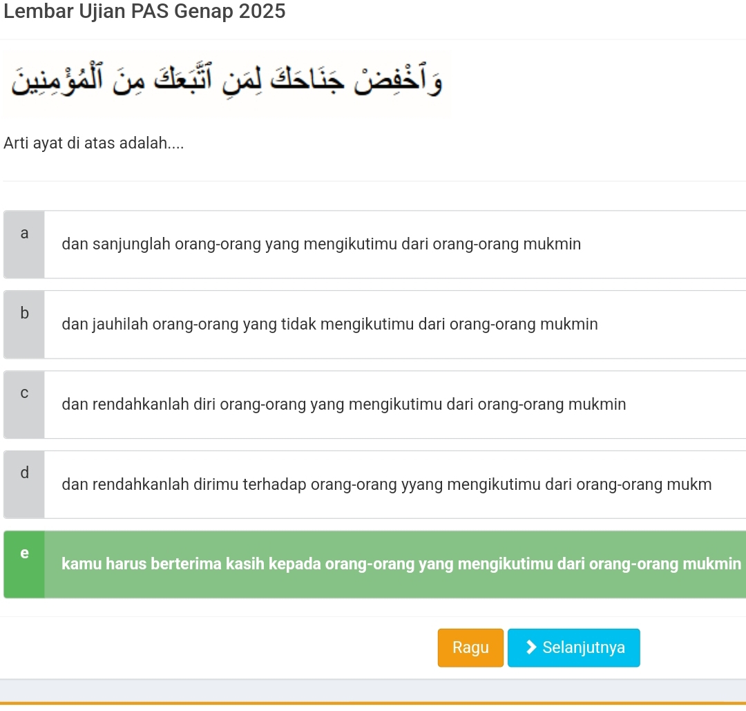 Lembar Ujian PAS Genap 2025
Cuingall in Ghol ia Gh ls jhdi lg
Arti ayat di atas adalah....
a dan sanjunglah orang-orang yang mengikutimu dari orang-orang mukmin
b dan jauhilah orang-orang yang tidak mengikutimu dari orang-orang mukmin
C dan rendahkanlah diri orang-orang yang mengikutimu dari orang-orang mukmin
d
dan rendahkanlah dirimu terhadap orang-orang yyang mengikutimu dari orang-orang mukm
e kamu harus berterima kasih kepada orang-orang yang mengikutimu dari orang-orang mukmin
Ragu Selanjutnya