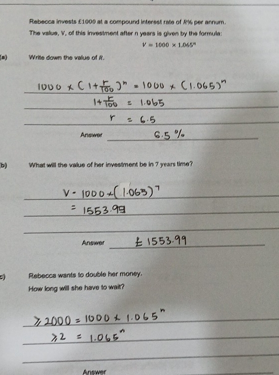 Rebecca invests £1000 at a compound interest rate of R% per annum. 
The value, V, of this investment after n years is given by the formula:
V=1000* 1.065^n
(a) Write down the value of R. 
_ 
_ 
_ 
Answer 
_ 
b) What will the value of her investment be in 7 years time? 
_ 
_ 
_ 
Answer_ 
C) Rebecca wants to double her money. 
How long will she have to wait? 
_ 
_ 
_ 
Answer 
_